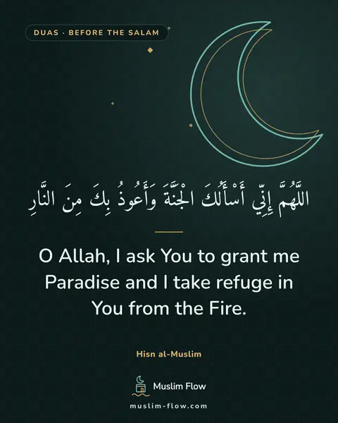 Invocations after the final Tash-ahhud and before ending the prayer: O Allah, I ask You to grant me Paradise and I take refuge in You from the Fire.