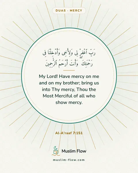 Al-A'raaf 7:151: My Lord! Have mercy on me and on my brother; bring us into Thy mercy, Thou the Most Merciful of all…